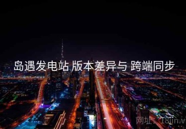 岛遇发电站 版本差异与 跨端同步