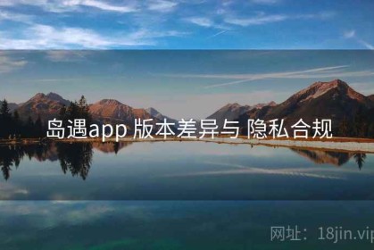 岛遇app 版本差异与 隐私合规