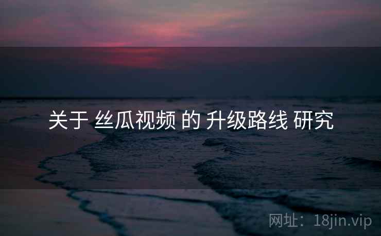 关于 丝瓜视频 的 升级路线 研究