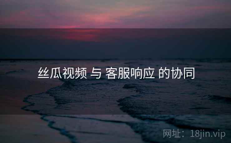 丝瓜视频 与 客服响应 的协同